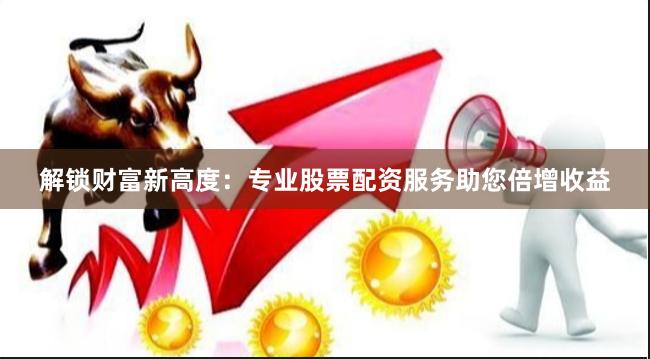 解锁财富新高度：专业股票配资服务助您倍增收益