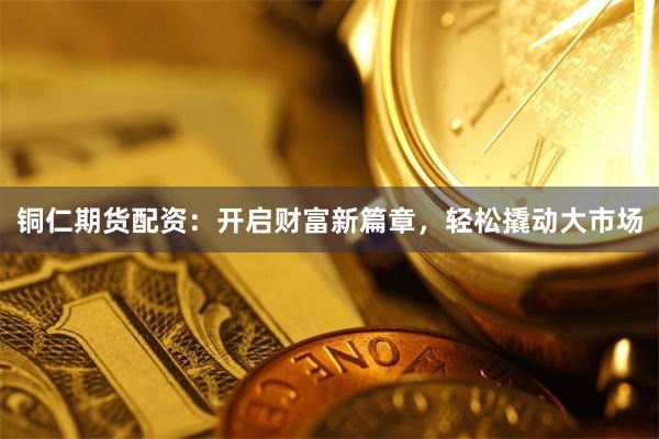铜仁期货配资：开启财富新篇章，轻松撬动大市场