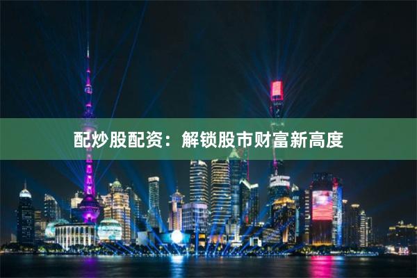 配炒股配资：解锁股市财富新高度